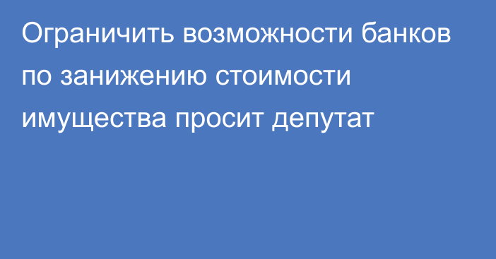 Ограничить возможности банков по занижению стоимости имущества просит депутат