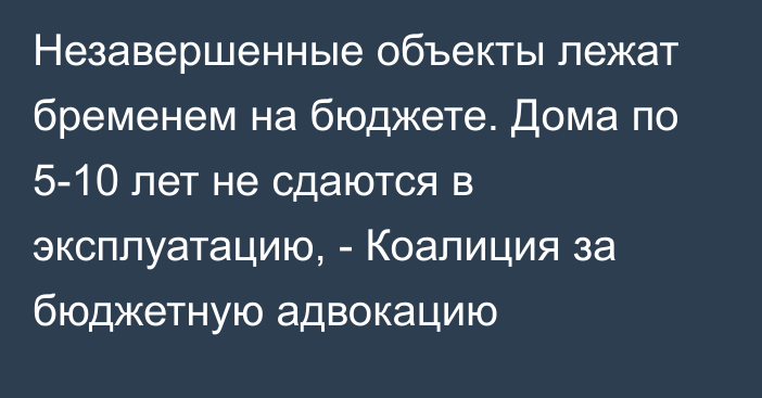 Незавершенные объекты лежат бременем на бюджете. Дома по 5-10 лет не сдаются в эксплуатацию, - Коалиция за бюджетную адвокацию