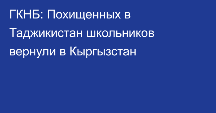 ГКНБ: Похищенных в Таджикистан школьников вернули в Кыргызстан