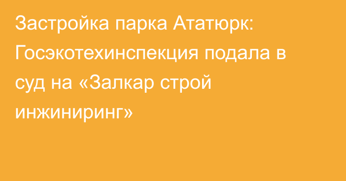 Застройка парка Ататюрк: Госэкотехинспекция подала в суд на «Залкар строй инжиниринг»