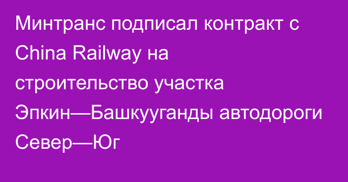 Минтранс подписал контракт с China Railway на строительство участка Эпкин—Башкууганды автодороги Север—Юг