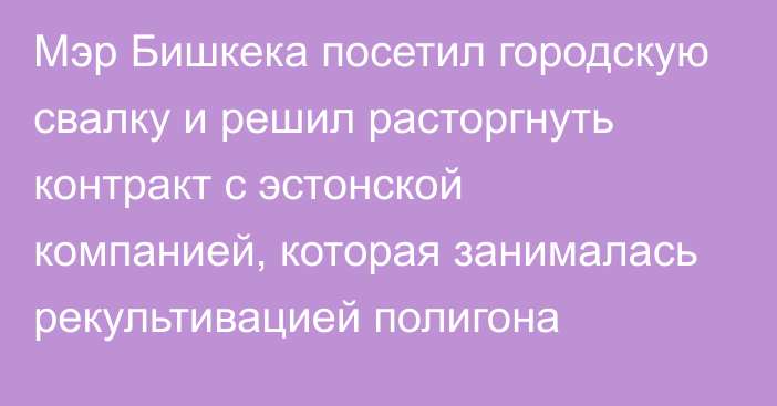 Мэр Бишкека посетил городскую свалку и решил расторгнуть контракт с эстонской компанией, которая занималась рекультивацией полигона