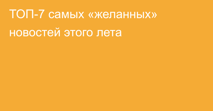 ТОП-7 самых «желанных» новостей этого лета