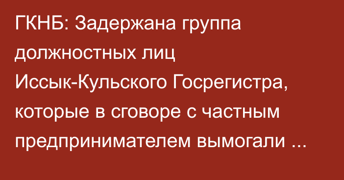 ГКНБ: Задержана группа должностных лиц Иссык-Кульского Госрегистра, которые в сговоре с частным предпринимателем вымогали земельный участок в рекреационной зоне озера Иссык-Куль