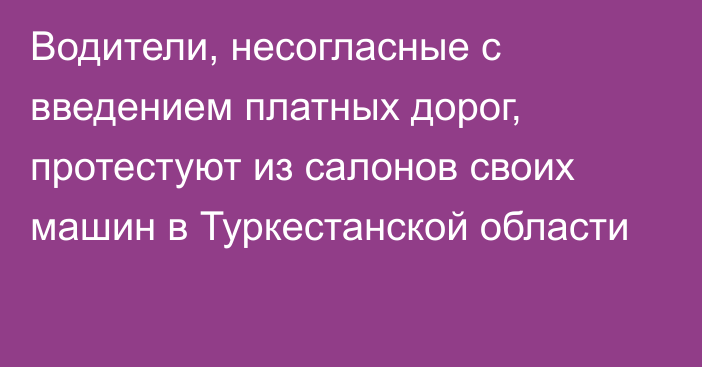 Водители, несогласные с введением платных дорог, протестуют из салонов своих машин в Туркестанской области