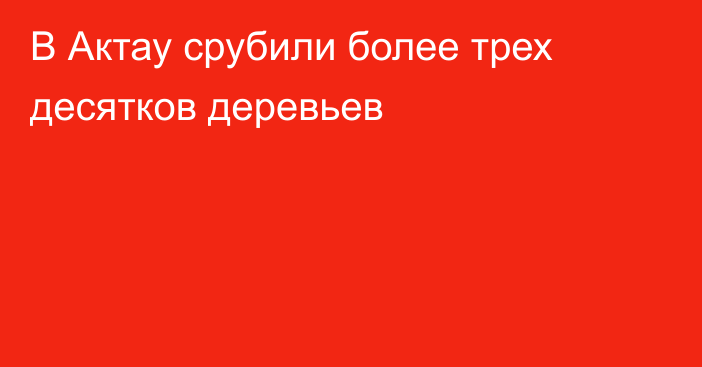 В Актау срубили более трех десятков деревьев