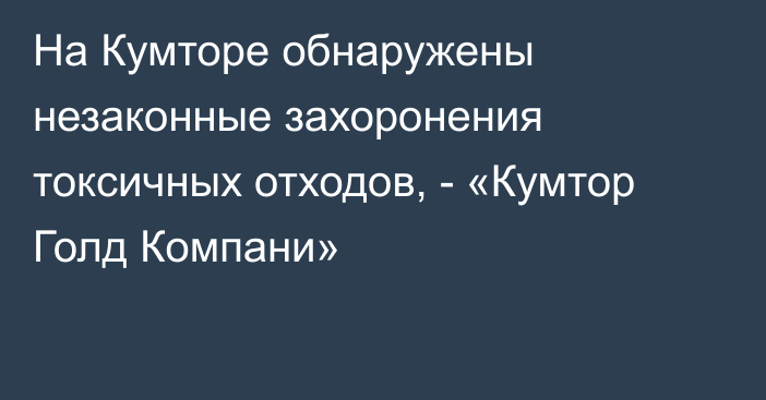 На Кумторе обнаружены незаконные захоронения токсичных отходов, - «Кумтор Голд Компани»