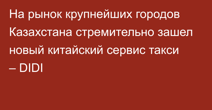 На рынок крупнейших городов Казахстана стремительно зашел новый китайский сервис такси – DIDI