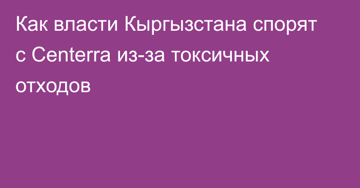 Как власти Кыргызстана спорят с Centerra из-за токсичных отходов