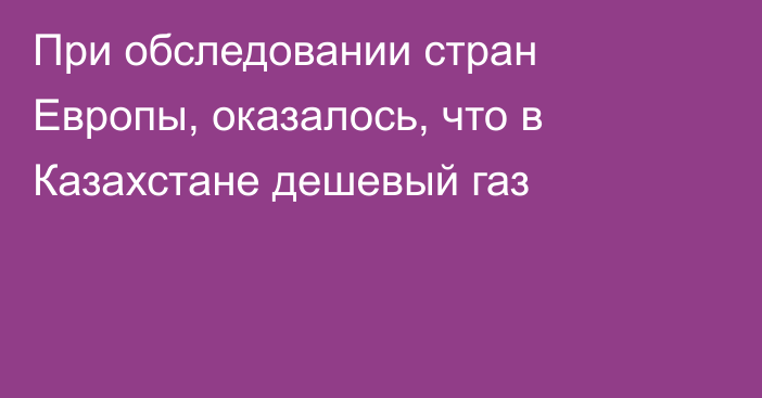 При обследовании стран Европы, оказалось, что в Казахстане дешевый газ