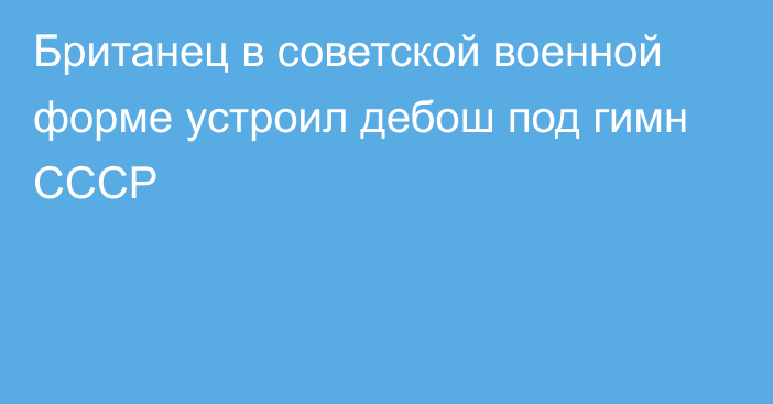 Британец в советской военной форме устроил дебош под гимн СССР