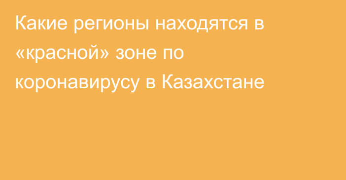 Какие регионы находятся в «красной» зоне по коронавирусу в Казахстане