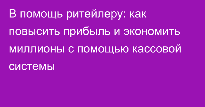 В помощь ритейлеру: как повысить прибыль и экономить миллионы с помощью кассовой системы