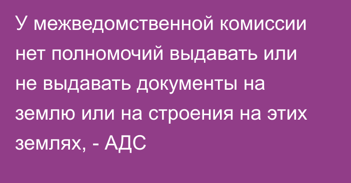 У межведомственной комиссии нет полномочий выдавать или не выдавать документы на землю или на строения на этих землях, - АДС