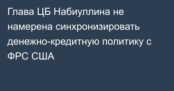 Глава ЦБ Набиуллина не намерена синхронизировать денежно-кредитную политику с ФРС США