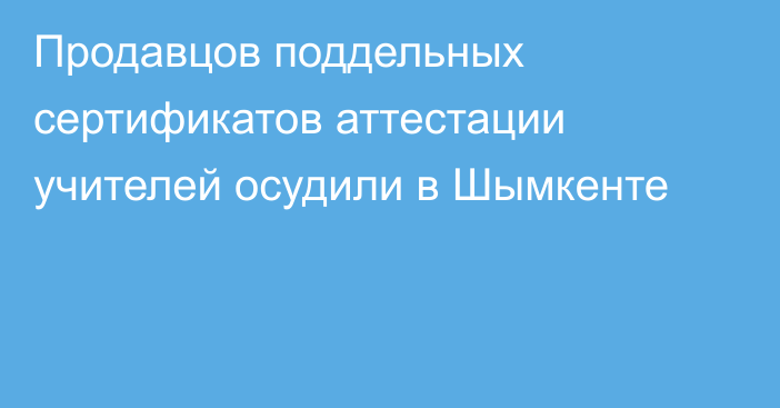 Продавцов поддельных сертификатов аттестации учителей осудили в Шымкенте