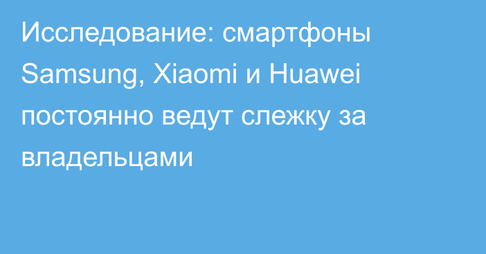 Исследование: смартфоны Samsung, Xiaomi и Huawei постоянно ведут слежку за владельцами