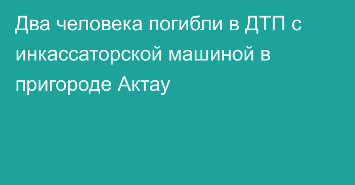 Два человека погибли в ДТП с инкассаторской машиной в пригороде Актау