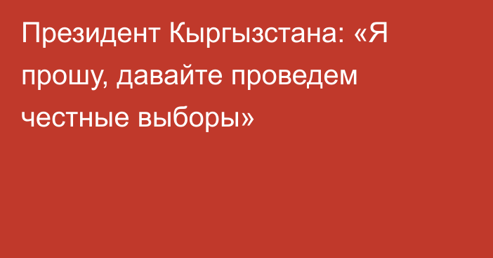 Президент Кыргызстана: «Я прошу, давайте проведем честные выборы»