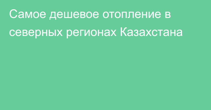 Самое дешевое отопление в северных регионах Казахстана