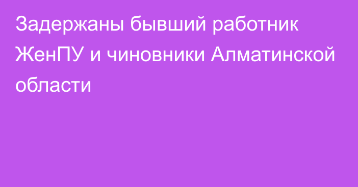 Задержаны бывший работник ЖенПУ и чиновники Алматинской области