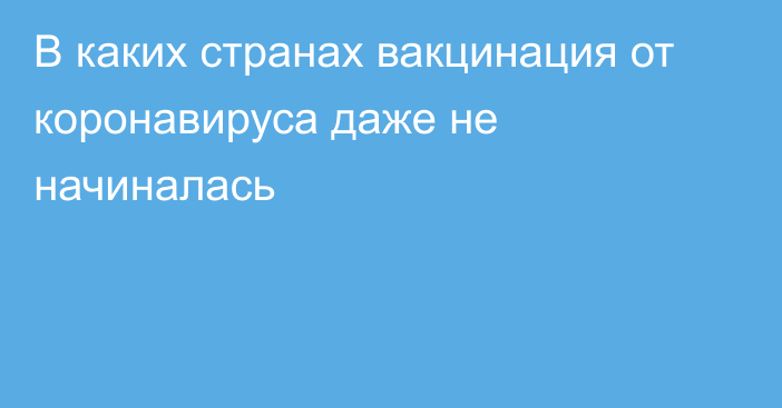 В каких странах вакцинация от коронавируса даже не начиналась