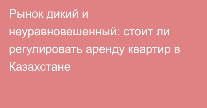 Рынок дикий и неуравновешенный: стоит ли регулировать аренду квартир в Казахстане