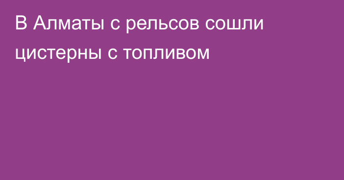 В Алматы с рельсов сошли цистерны с топливом