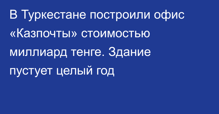 В Туркестане построили офис «Казпочты» стоимостью миллиард тенге. Здание пустует целый год