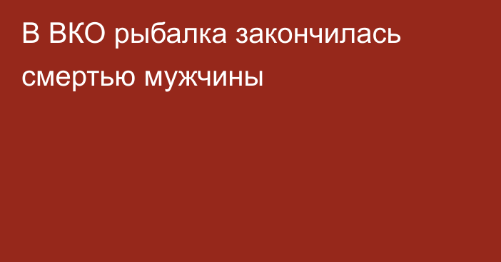 В ВКО рыбалка закончилась смертью мужчины