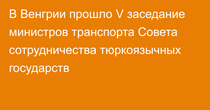 В Венгрии прошло V заседание министров транспорта Совета сотрудничества тюркоязычных государств