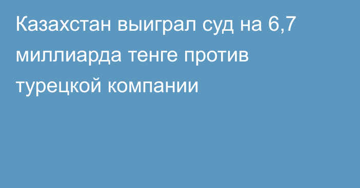 Казахстан выиграл суд на 6,7 миллиарда тенге против турецкой компании