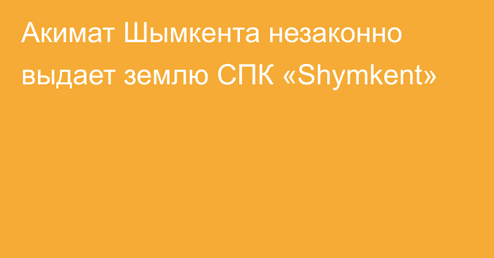 Акимат Шымкента незаконно выдает землю СПК «Shymkent»