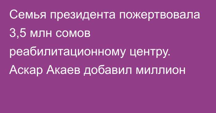 Семья президента пожертвовала 3,5 млн сомов реабилитационному центру. Аскар Акаев добавил миллион