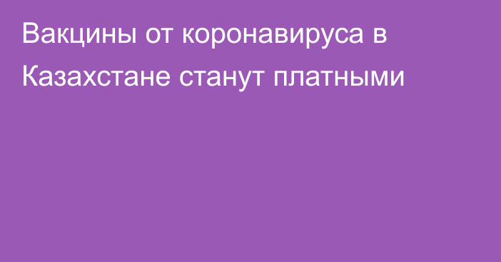 Вакцины от коронавируса в Казахстане станут платными