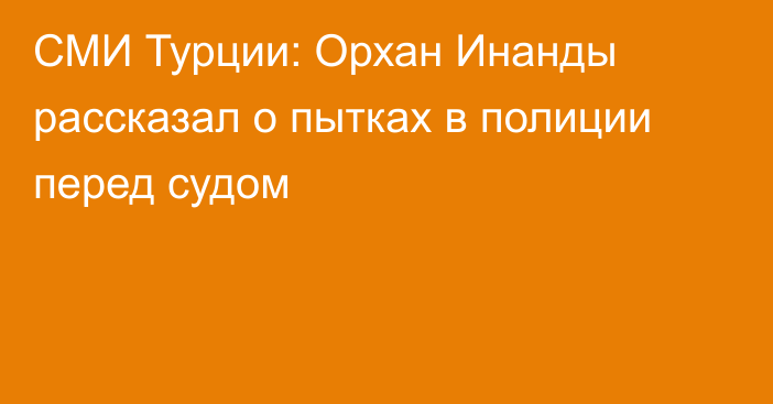 СМИ Турции: Орхан Инанды рассказал о пытках в полиции перед судом