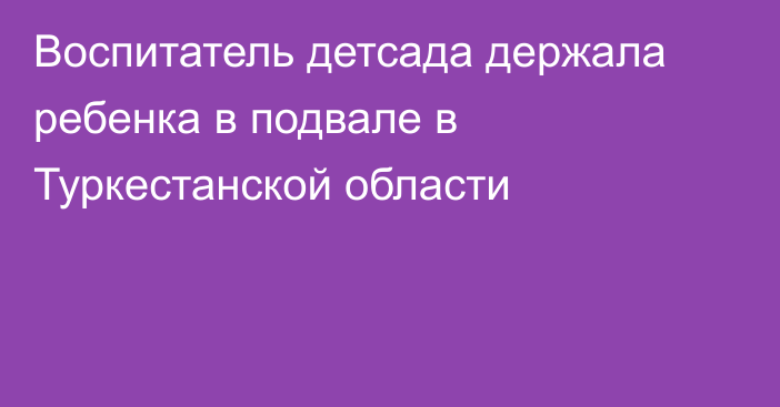 Воспитатель детсада держала ребенка в подвале в Туркестанской области