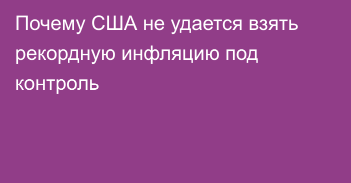 Почему США не удается взять рекордную инфляцию под контроль