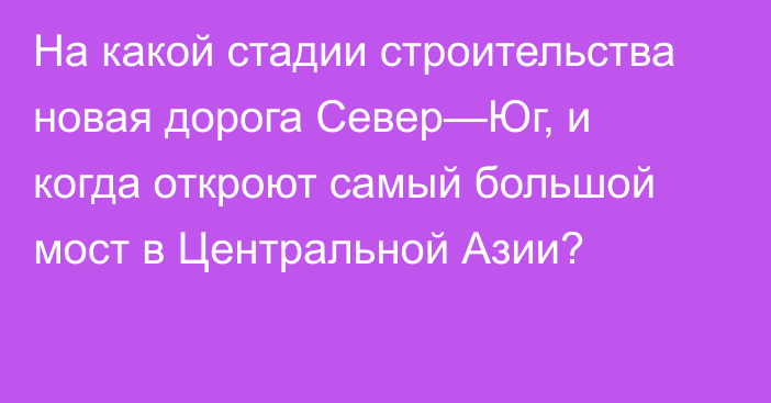 На какой стадии строительства новая дорога Север—Юг, и когда откроют самый большой мост в Центральной Азии?