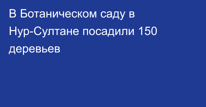 В Ботаническом саду в Нур-Султане посадили 150 деревьев