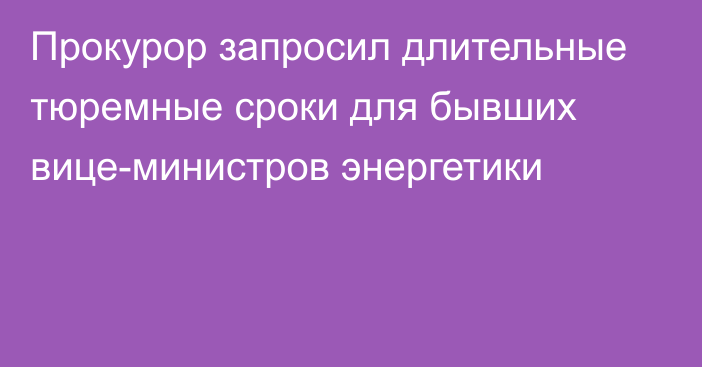 Прокурор запросил длительные тюремные сроки для бывших вице-министров энергетики