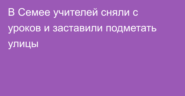 В Семее учителей сняли с уроков и заставили подметать улицы