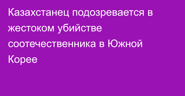 Казахстанец подозревается в жестоком убийстве соотечественника в Южной Корее