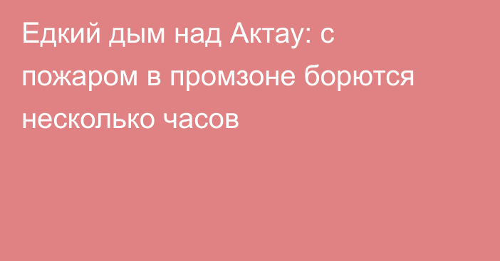 Едкий дым над Актау: с пожаром в промзоне борются несколько часов