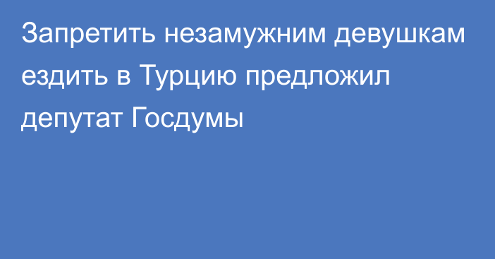 Запретить незамужним девушкам ездить в Турцию предложил депутат Госдумы