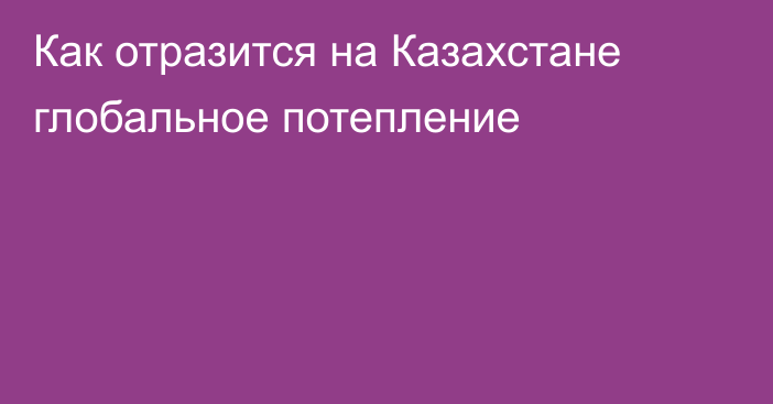 Как отразится на Казахстане глобальное потепление