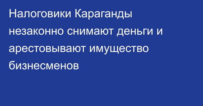 Налоговики Караганды незаконно снимают деньги и арестовывают имущество бизнесменов