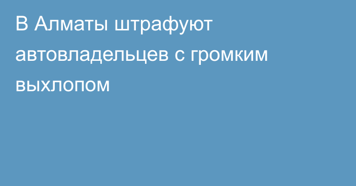 В Алматы штрафуют автовладельцев с громким выхлопом