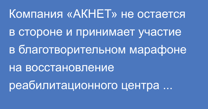 Компания «АКНЕТ» не остается в стороне и принимает участие в благотворительном марафоне на восстановление реабилитационного центра «Алтын Балалык»