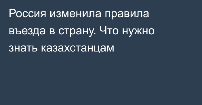 Россия изменила правила въезда в страну. Что нужно знать казахстанцам